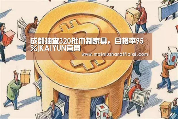 成都抽查320批木制家具,合格率95%|KAIYUN官网(图1) 开云体育官网
